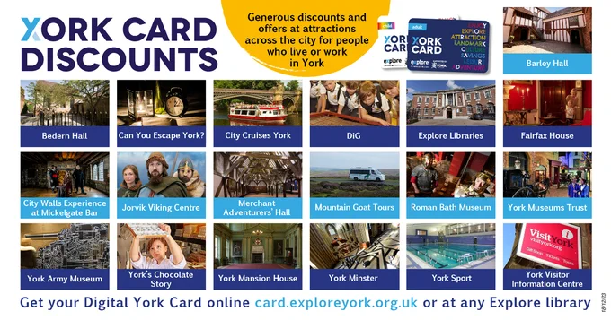 “York Card Discounts. Generous discounts and offers at attractions across the city for people who live or work in York”. With images of Barley Hall, Can You Escape York? City Cruises York, DiG, Explore Libraries, Fairfax House, City Walls Experience, Jorvik Viking Centre, Merchant Adventurers’ Hall, Mountain Goat Tours, Roman Bath Museum, York Museum Trust, York Army Museum, York’s Chocolate Story, York Mansion House, York Minster, York Sport, York Visitor Information Centre.