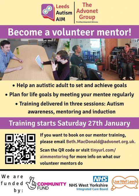 Leeds Autism AIM | The Advonet Group

Become a volunteer mentor!

Help an autistic adult to set and achieve goals

Plan for life goals by meeting your mentee regularly

Training delivered in three sessions: Autism 
awareness, mentoring and induction

If you want to book on our mentor training, please email Beth.MacDonald@advonet.org.uk.

Scan the QR code or visit tinyurl.com/aimmentoring for more info on what our volunteer mentors do

We are funded by:
The National Lottery Community Fund
NHS West Yorkshire Integrated Care Board
Live Well Leeds