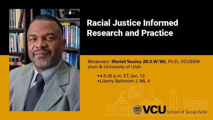 Racial Justice Informed Research and Practice
Moderator: Martell Teasley (M.S.W.’96), Ph.D., VCUSSW alum & University of Utah
4-5:30 p.m. ET Jan. 13
Liberty Ballroom J, ML 4 
VCU School of Social Work