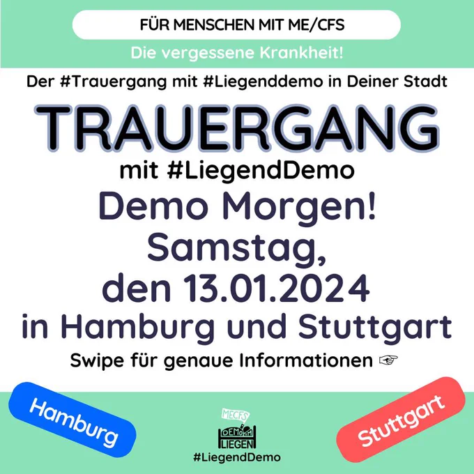 Quadratische Grafik mit grünem Streifen oben und unten mit folgendem Text: Für Menschen mit ME/CFS. Die vergessene Krankheit! Der #Trauergang mit #Liegenddemo in Deiner Stadt. 

TRAUERGANG mit #LiegendDemo. Demo Morgen! Samstag, den 13.01.2024 in Hamburg und Stuttgart. Swipe für genaue Informationen. Blau hinterlegt: Hamburg. Rot hinterlegt: Stuttgart. Unten mittig das Logo der Initiative Liegenddemo. 
