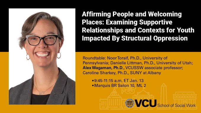 Affirming People and Welcoming Places: Examining Supportive Relationships and Contexts for Youth Impacted By Structural Oppression
Roundtable: Noor Toraif, Ph.D., University of Pennsylvania; Danielle Littman, Ph.D., University of Utah; Alex Wagaman, Ph.D., VCUSSW associate professor; Caroline Sharkey, Ph.D., SUNY at Albany
9:45-11:15 a.m. ET Jan. 13
Marquis BR Salon 10, ML 2
VCU School of Social Work