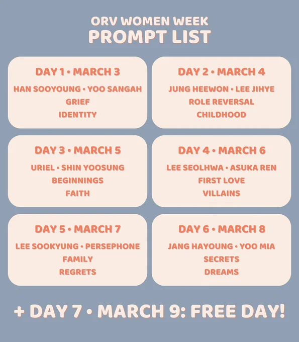 Day 1: March 3
Han Sooyoung or Yoo Sangah
Grief
Identity

Day 2: March 4
Jung Heewon or Lee Jihye
Role Reversal
Childhood

Day 3: March 5
Uriel or Shin Yoosung
Beginnings
Faith

Day 4 • March 6
Lee Seolhwa or Asuka Ren
First Love
Villains

Day 5: March 7
Lee Sookyung or Persephone
Family
Regrets

Day 6: March 8
Jang Hayoung or Yoo Mia
Secrets
Dreams

  Day 7: March 9
Free Day!
