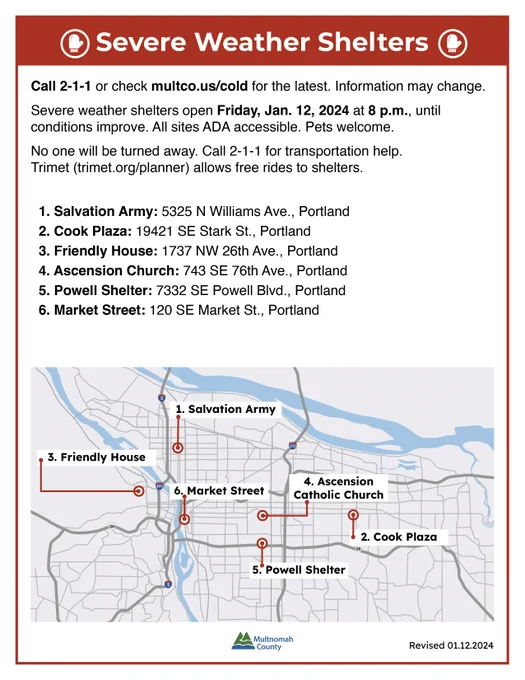 Call 2-1-1 or check multco.us/cold for the latest. Information may change.
Severe weather shelters open Friday, Jan. 12, 2024, at 8 p.m., until conditions improve. All sites ADA accessible. Pets welcome.
No one will be turned away. Call 2-1-1 for transportation help. Trimet (trimet.org/planner) allows free rides to shelters. 

▪️ Salvation Army: 5325 N Williams Ave., Portland
▪️ Cook Plaza: 19421 SE Stark St., Portland
▪️ Friendly House: 1737 NW 26th Ave., Portland 
▪️ Ascension Church: 743 SE 76th Ave., Portland
▪️ Powell Shelter: 7332 SE Powell Blvd., Portland 
▪️ Market Street: 120 SE Market St., Portland
