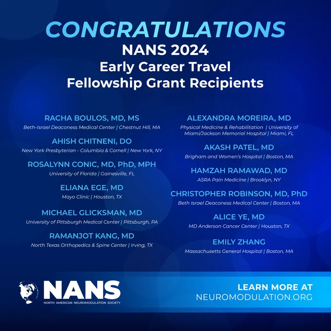 Congratulations  

NANS 2024  

Early Career Travel Fellowship Grant 

Racha Boulos, MD, MS  
Beth-Israel Deaconess Medical Center, Chestnut Hill, MA 

 

Ahish Chitneni, DO  
New York Presbyterian - Columbia & Cornell, New York, NY 

Rosalynn Conic, MD, PhD, MPH 
University of Florida, Gainesville, FL 

Eliana Ege, MD  
Mayo Clinic, Houston, TX 

Michael Glicksman, MD  
University of Pittsburgh Medical Center, Pittsburgh, PA 

Ramanjot Kang, MD 
North Texas Orthopedics & Spine Center, Irving, TX 

Alexandra Moreira, MD 
Physical Medicine & Rehabilitation 
University of Miami/Jackson Memorial Hospital 
Miami, FL 

Akash Patel, MD 
Brigham and Women’s Hospital, Boston, MA 

Hamzah Ramawad, MD 
ASRA Pain Medicine, Brooklyn, NY 

Christopher Robinson, MD, PhD 
Beth Israel Deaconess Medical Center, Boston, MA 

Alice Ye, MD 
MD Anderson Cancer Center, Houston, TX 

Emily Zhang  
Massachusetts General Hospital, Boston, MA 

Learn More: neuromodulation.org 

NANS logo 