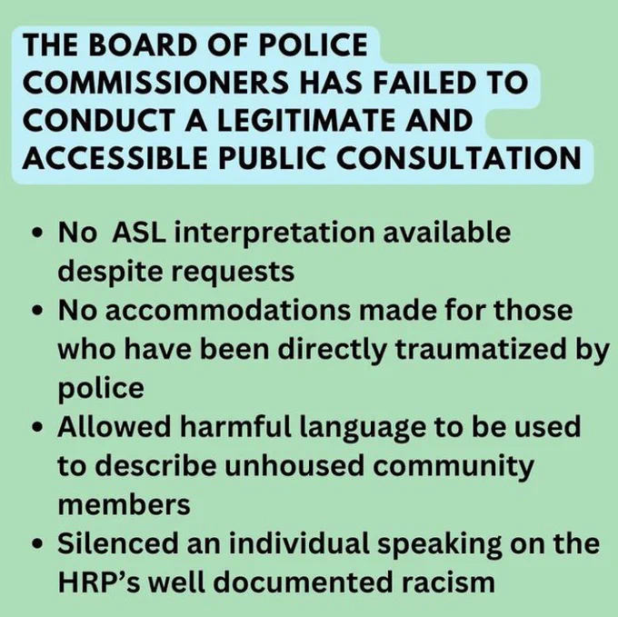 The Board of Police Commissioners has failed to conduct a legitimate and accessible public consultation:
-No ASL interpretation available despite requests
-No accommodations made for those who have been directly traumatized by police
-Allowed harmful language to be used to describe unhoused community members
-Silenced an individual speaking on the HRP's well documented racism