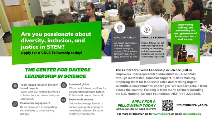 The Center for Diverse Leadership in Science (CDLS) empowers underrepresented individuals in STEM fields through mentorship, financial support, & skills training, preparing them for leadership roles and tackling urgent scientific & environmental challenges. We support people from across the country. Funding is from many partners including the U.S. National Science Foundation (NSF RISE 2228198). 

Empowering, training, and networking the next generation of leaders in science and society. For more information go to www.cdls.org or email cdls@ucla.edu.

- Team-based research & fellow based projects.
- We accept local and global fellows.
- Supporting communities to make lasting change. 
- Get the knowledge & tools to pursue your goals
- Engage in meaningful science, & create healthy environments. 

Who can apply? 
High school students through to postdocs. And community experts.

Get financial support. Awards & funding are available for eligible fellows.