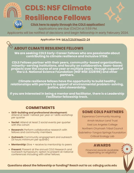 CDLS: NSF Climate Resilience Fellows 
Click here to apply through the CDLS application! https://bit.ly/CDLSFApp23-24 

Applications are due 1/24/24 11:59 PM. 
Applicants will be notified of decisions and begin fellowship in early February 2024. Application link: https://bit.ly/CDLSFApp23-24 

ABOUT CLIMATE RESILIENCE FELLOWS 
We are seeking CDLS Early-Career Fellows who are passionate about contributing to climate resilience and inclusive STEM. CDLS Fellows partner with their peers, community-based organizations, minority-serving institutions, and faculty on collaborative, team-based projects over the course of one year or multiple years, through support of the U.S. National Science Foundation (NSF RISE 2228198) and other partners. 