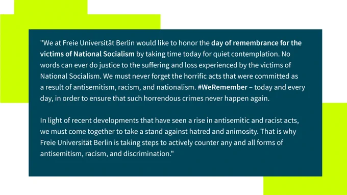 “We at Freie Universität Berlin would like to honor the day of remembrance for the victims of National Socialism by taking time today for quiet contemplation. No words can ever do justice to the suffering and loss experienced by the victims of National Socialism. We must never forget the horrific acts that were committed as a result of antisemitism, racism, and nationalism. #WeRemember – today and every day, in order to ensure that such horrendous crimes never happen again.
In light of recent developments that have seen a rise in antisemitic and racist acts, we must come together to take a stand against hatred and animosity. That is why Freie Universität Berlin is taking steps to actively counter any and all forms of antisemitism, racism, and discrimination.”