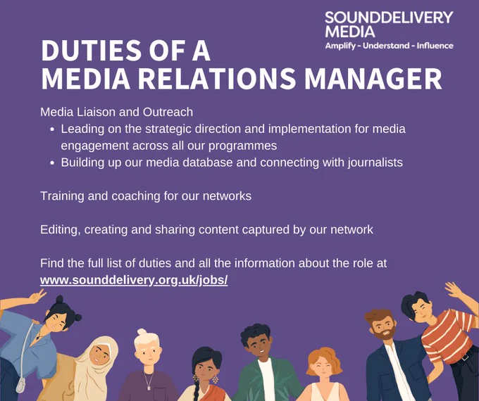 

DUTIES OF A 

MEDIA RELATIONS MANAGER

Media Liaison and Outreach 

Leading on the strategic direction and implementation for media engagement across all our programmes 
Building up our media database and connecting with journalists


Training and coaching for our networks 



Editing, creating and sharing content captured by our network



Find the full list of duties and all the information about the role at

www.sounddelivery.org.uk/jobs/