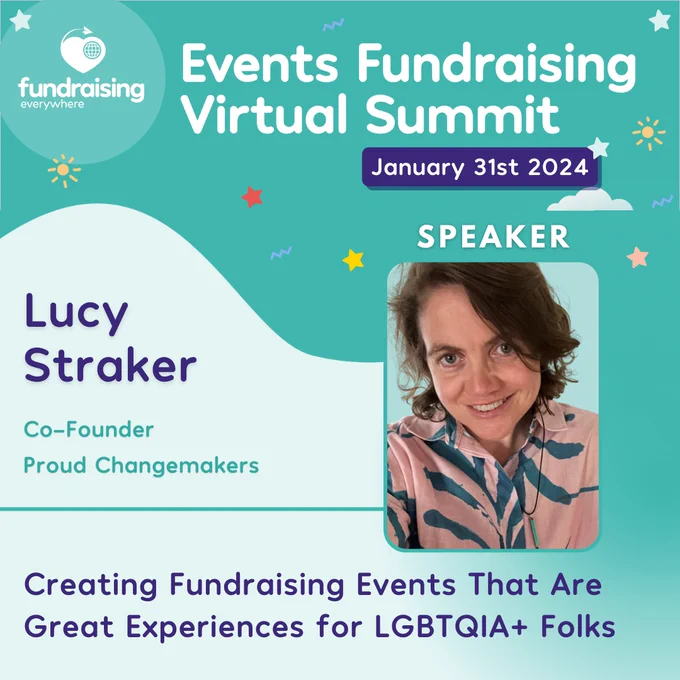 Events Fundraising Virtual Summit - January 31st 2024. Speaker - Lucy Straker, Co-Founder, Proud Changemakers. Creating fundraising events that are great experiences for LGBTQIA  folks. 
