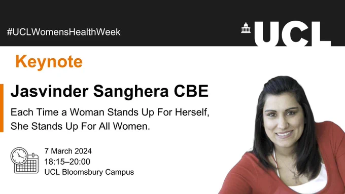 Image card with information about the event. The UCL logo is in the top right corner. In the bottom right corner there is a photo of Jasvinder smiling. On the left side there is text in orange reads: Keynote. Then a title that reads: Jasvinder Sanghera CBE, Each Time a Woman Stands Up For Herself, She Stands Up For All Women. Below the text there is an image of a clock and calendar next to the text: 7 March 2024, 18:15-20:00, UCL Bloomsbury Campus.