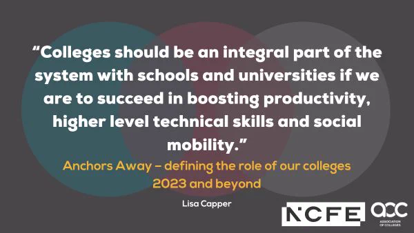 Quote graphic which reads:

“Colleges should be an integral part of the system with schools and universities if we are to succeed in boosting productivity, higher level technical skills and social mobility.”

Anchors Away - defining the role of our colleges 2023 and beyond 

Lisa Capper