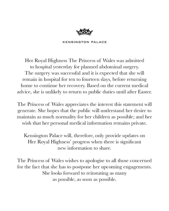 Her Royal Highness The Princess of Wales was admitted to hospital yesterday for planned abdominal surgery. The surgery was successful and it is expected that she will remain in hospital for ten to fourteen days, before returning home to continue her recovery. Based on the current medical advice, she is unlikely to return to public duties until after Easter.
 
The Princess of Wales appreciates the interest this statement will generate. She hopes that the public will understand her desire to maintain as much normality for her children as possible; and her wish that her personal medical information remains private.
 
Kensington Palace will, therefore, only provide updates on Her Royal Highness’ progress when there is significant new information to share.
 
The Princess of Wales wishes to apologise to all those concerned for the fact that she has to postpone her upcoming engagements. She looks forward to reinstating as many as possible, as soon as possible.