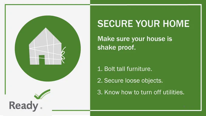 Secure your home. Make sure your home is shake proof. Bolt tall furniture. Secure loose objects. Know how to turn off utilities.