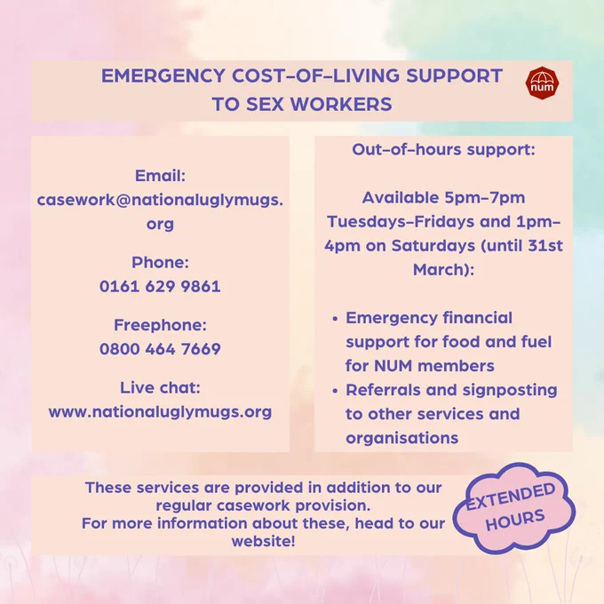 A soft multicoloured pastel background with pale pink dandelions along the border. 

The text reads: 

"Emergency cost-of-living support to sex workers.  

Email:  casework@nationaluglymugs.org  

Phone:  0161 629 9861  

Freephone:  0800 464 7669  

Live chat:  www.nationaluglymugs.org  

Out-of-hours support:  Available 5pm-7pm Tuesdays-Fridays and 1pm-4pm on Saturdays (until 31st March):  

Emergency financial support for food and fuel for NUM members Referrals and signposting to other services and organisations

Extended hours 
These services are provided in addition to our regular casework provision. For more information about these, head to our website!"  

The NUM logo is in the top right hand corner.
