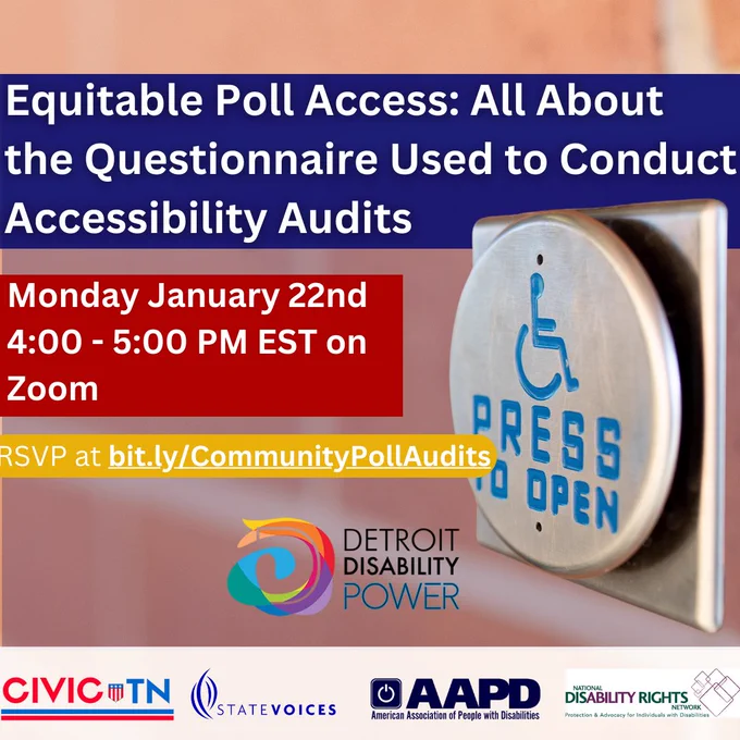 Flier for Equitable Poll Access All About the Questionnaire Used to Conduct Accessibility Audits on Monday January 22nd at 4 to 5 pm. Brought to you by Detroit Disability Power, Civic TN, State Voices, American Association of People with Disabilities, and The National Disability Rights Network.