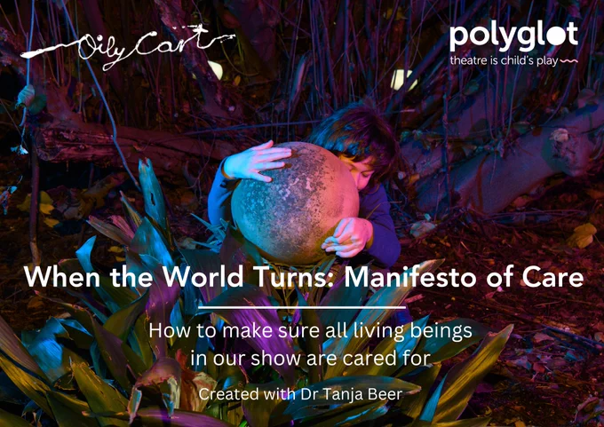 A photo of a child hugging a dappled grey sphere to their chest. They are sat amongst trees and plants. The Oily Cart and Polyglot Theatre logos are at the top of the image. Text in the bottom half reads: When the World Turns Manifesto of Care. How to make sure all living beings in our show are cared for. Created with Dr Tanja Beer. 