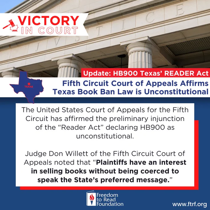 Photo of courthouse with text: Victory in court. Update: HB900 Texas' Reader Act. Fifth Circuit Court of Appeals Affirms Texas Book Ban Law Is Unconstitutional. 

The United States Court of Appeals for the Fifth Circuit has affirmed the preliminary injunction of the ''Reader Act'' declaring HB900 as unconstitutional. 

Judge Don Willett of the Fifth Circuit Court of Appeals noted that ''Plaintiffs have an interest
in selling books without being coerced to speak the State's preferred message." 

www.ftrf.org