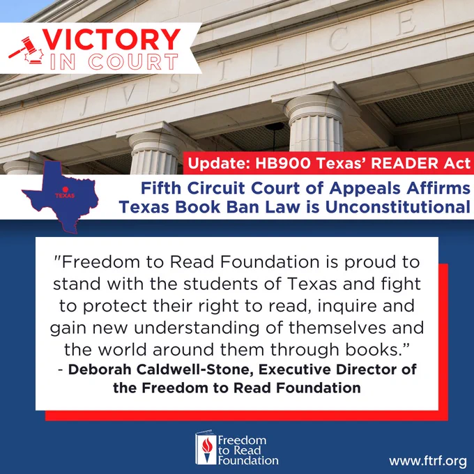 Photo of courthouse with text: Victory in court. Update: HB900 Texas' Reader Act. Fifth Circuit Court of Appeals Affirms Texas Book Ban Law Is Unconstitutional. 

''Freedom to Read Foundation is proud to stand with the students of Texas and fight to protect their right to read, inquire and gain new understanding of themselves and the world around them through books." 
- Deborah Caldwell-Stone, Executive Director of
the Freedom to Read Foundation 

www.ftrf.org
