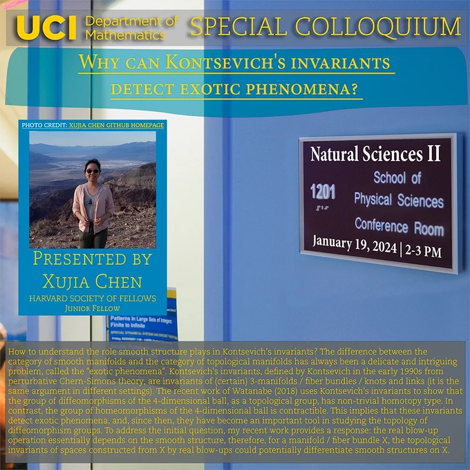 UCI Math Department Special Colloquium: Why Can Kontsevich's Invariants Detect Exotic Phenomena? Presented by Junior Fellow Xujia Chen of the Harvard Society of Fellows at Room 1201 of Natural Sciences II on January 19, 2024. How to understand the role smooth structure plays in Kontsevich's invariants? The difference between the category of smooth manifolds and the category of topological manifolds has always been a delicate and intriguing problem, called the "exotic phenomena". Kontsevich's invariants, defined by Kontsevich in the early 1990s from perturbative Chern-Simons theory, are invariants of (certain) 3-manifolds / fiber bundles / knots and links (it is the same argument in different settings). The recent work of Watanabe (2018) uses Kontsevich's invariants to show that the group of diffeomorphisms of the 4-dimensional ball, as a topological group, has non-trivial homotopy type. In contrast, the group of homeomorphisms of the 4-dimensional ball is contractible. This implies tha