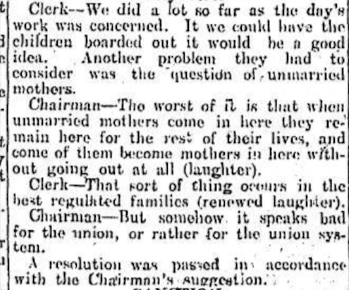 Clerk: “We did a lot so far as the day's work was concerned. If we could have the children boarded out it would be a good idea. Another problem they had to consider was the question of unmarried mothers.”

Chairman: “The worst of it is that when unmarried mothers come in here they remain here for the rest of their lives and come [sic] of them become mothers in here without going out at all (laughter)”

Clerk: “That sort of thing occurs in the best regulated families (renewed laughter).”

Chairman: “But somehow it speaks bad for the union (workhouse), or rather for the union system.”

A resolution was passed in accordance with the Chairman's suggestion.