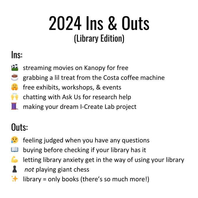 2024 Ins and Outs (Library edition). Ins: 🎬   streaming movies on Kanopy for free
☕   grabbing a lil treat from the Costa coffee machine 
🤗   free exhibits, workshops, & events
🙌   chatting with Ask Us for research help
🧵   making your dream I-Create Lab project. 
Outs: 😥   feeling judged when you have any questions 
📖   buying before checking if your library has it 
💪   letting library anxiety get in the way of using your library
♟    not playing giant chess 
✨   library = only books (there’s so much more!) 