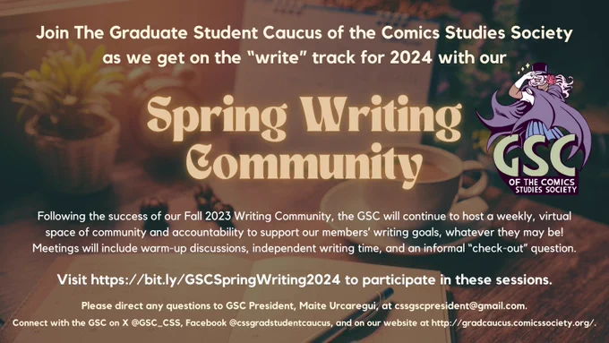 A sepia-toned background of a writing desk appears behind beige text that reads as follows:

Join The Graduate Student Caucus of the Comics Studies Society
as we get on the “write” track for 2024 with our Spring Writing 
Community.

Following the success of our Fall 2023 Writing Community, the GSC will continue to host a weekly, virtual space of community and accountability to support our members’ writing goals, whatever they may be! Meetings will include warm-up discussions, independent writing time, and an informal “check-out” question. 

Visit https://bit.ly/GSCSpringWriting2024 to participate in these sessions.

Please direct any questions to GSC President, Maite Urcaregui, at cssgscpresident@gmail.com. Connect with the GSC on X @GSC_CSS, Facebook @cssgradstudentcaucus, and on our website at http://gradcaucus.comicssociety.org/.