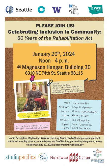 Please Join Us for an In-Person Event - Celebrating Inclusion in Community: 50 Years of the Rehabilitation Act!
Sat. Jan. 20, 12: - 4: pm at the Hangar in Seattle's Magnuson Park
Keynote Speaker: Dr. Anjali J. Forber-Pratt, Activist, Paralympic Medalist, Director of the National Institute on Disability, Independent Living & Rehabilitation Research (NIDILRR).
Exhibits, children's play area & quiet room available.
Schedule:
> 12: Interactive Art
> 12:30 Keynote
> 1:30 Artists: Performances
> 2: History of 504
> 2:30 ASL Storytelling
> 3: Panel Discussion
> 4: Conclusion
Audio Description, Captioning, Assistive Listening Devices & ASL Interpretation provided. Individuals needing other accommodations & DeafBlind people needing interpreters, please email by Jan. 10: adacoordinator@seattle.gov. 

6310 NE 74th St., Seattle, WA 98115
Image: A bulliten board with photo of Dr. Anjali Forber-Pratt, smiling, outdoors in her wheelchair, with her large service dog at her side.