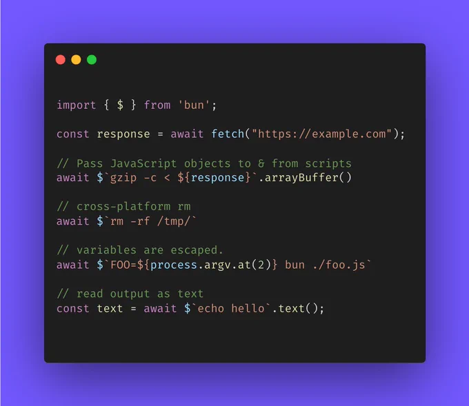 
import { $ } from 'bun';

const response = await fetch("https://example.com");

// Pass JavaScript objects to & from scripts
await $`gzip -c < ${response}`.arrayBuffer()

// cross-platform rm
await $`rm -rf /tmp/` 

// variables are escaped.
await $`FOO=${process.argv.at(2)} bun ./foo.js`

// read output as text
const text = await $`echo hello`.text();

