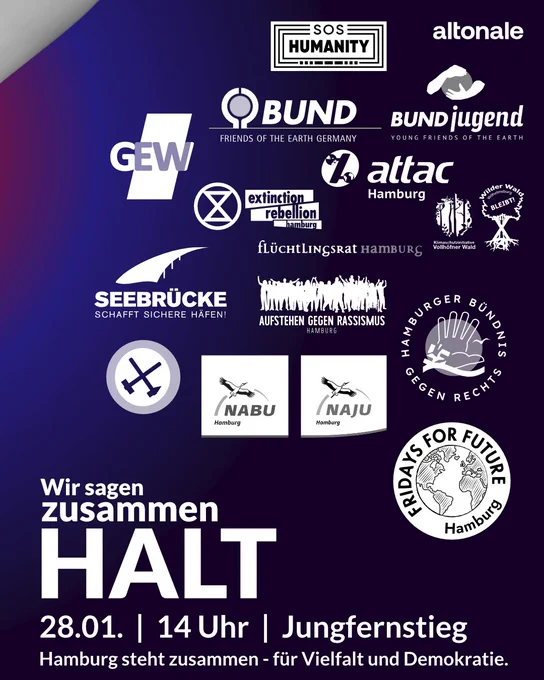 Bündnislogos von SOS Humanity, BUND, BUND jugend, altonale, GEW, Extinction Rebellion, attac, Vollhöfner Wald, Wilder Wald Wilhelmsburg Bleibt!, Seebrücke, Ende Gelände, flüchtlingsrat, Aufstehen gegen Rassismus. Hamburger Bündnis gegen Rechts, NaBu, NaJu, Fridays for Future Hamburg

Wir sagen zusammen HALT
28.01. | 14 Uhr | Jungfernstieg
Hamburg steht zusammen - für Vielfalt und Demokratie.