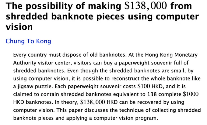 A screenshot of a paper on arxiv, it reads:

The possibility of making $138,000 from shredded banknote pieces using computer vision

Every country must dispose of old banknotes. At the Hong Kong Monetary Authority visitor center, visitors can buy a paperweight souvenir full of shredded banknotes. Even though the shredded banknotes are small, by using computer vision, it is possible to reconstruct the whole banknote like a jigsaw puzzle. Each paperweight souvenir costs $100 HKD, and it is claimed to contain shredded banknotes equivalent to 138 complete $1000 HKD banknotes. In theory, $138,000 HKD can be recovered by using computer vision. This paper discusses the technique of collecting shredded banknote pieces and applying a computer vision program.