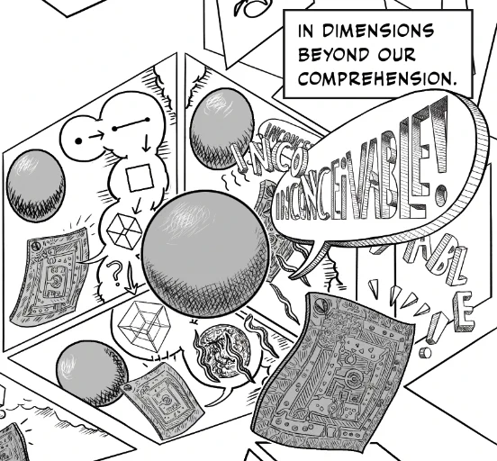 a tiny excerpt of a comics page - background is a hexagon/cube - the three facets relay a slightly different view of a scene from Edwin A Abbott's Flatland as depicted in Unflattening. In two facets, with wordless word balloons, a flat square recounts how we build up higher dimensions by moving a lower dimensional figure. When he suggests to the sphere there is a higher dimension where a creature could see the sphere's insides as the sphere can the Square's - the Sphere is furious and shouts Inconceivable. We see this scene in both the third facet of the cube which is mostly concealed by a more 3D looking version of the same scene as the Sphere shouts "inconceivable!" at the startled square with a word balloon that is turned and coming at the reader in forced perspective... 