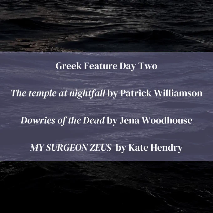 Black water. Text reads:

Greek Feature Day Two

The temple at nightfall by Patrick Williamson

 Dowries of the Dead by Jena Woodhouse 

MY SURGEON ZEUS  by Kate Hendry
