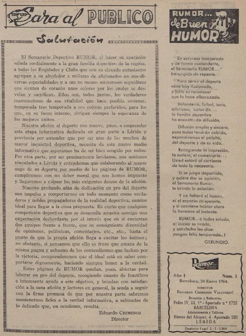 Primera pàgina del primer número de la revista Rumor, de 24 de gener de 1964, amb la següent salutació: "El Semanario Deportivo RUMOR, al hacer su aparición saluda cordialmente a la gran familia deportiva de la región, a todas las Entidades y Clubs que con su elevado entusiasmo agrupan a su alrededor a millares de aficionados en sus diversas especialidades y a sus no menos numerosos seguidores que sienten de corazón unos colores por los cuales se desvelan y sacrifican [...]. Nuestra afición al deporte nos mueve, pues, a emprender esta etapa informativa dedicada en gran parte a Lérida y provincia por entender que por ser uno de los muchos de mayor inquietud deportiva, necesita de este nuevo medio informativo que esperamos ha de ser bien acogido por todos. Por otra parte, por ser precismente leridanos, nos sentimos vinculados a Lérida y entendemos que colaborando al mayor auge de su deporte por medio de las páginas de RUMOR, cumpliremos con un deber moral que nos hemos impuesto [...].