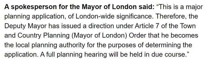 A spokesperson for the Mayor of London said: “This is a major planning application, of London-wide significance. Therefore, the Deputy Mayor has issued a direction under Article 7 of the Town and Country Planning (Mayor of London) Order that he becomes the local planning authority for the purposes of determining the application. A full planning hearing will be held in due course.”