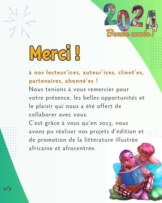 Slide 2 
Merci ! 
à nos lecteur’ices, auteur’ices, client’es, partenaires, abonné‘es !
Nous tenions à vous remercier pour votre présence, les belles opportunités et le plaisir qui nous a été offert de collaborer avec vous. 
C’est grâce à vous qu’en 2023, nous avons pu réaliser nos projets d’édition et de promotion de la littérature illustrée africaine et afrocentrée.