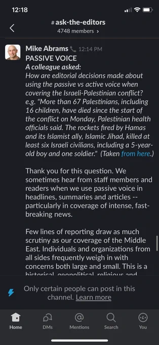 Mike Abrams & 12:14 PM
PASSIVE VOICE
A colleague asked:
How are editorial decisions made about using the passive vs active voice when covering the Israeli-Palestinian conflict? e.g. "More than 67 Palestinians, including 16 children, have died since the start of the conflict on Monday, Palestinian health officials said. The rockets fired by Hamas and its Islamist ally, Islamic Jihad, killed at least six Israeli civilians, including a 5-year-old boy and one soldier." (Taken from here.)
Thank you for this question. We sometimes hear from staff members and readers when we use passive voice in headlines, summaries and articles - particularly in coverage of intense, fast-breaking news.
Few lines of reporting draw as much scrutiny as our coverage of the Middle East. Individuals and organizations from all sides frequently weigh in with concerns both large and small. This is a
historical geopolitical, religious and