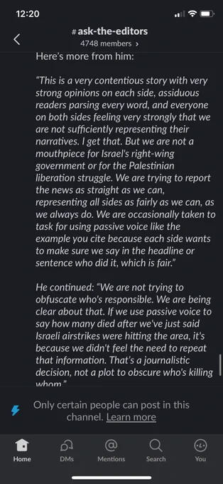 Here's more from him:This is a very contentious story with very strong opinions on each side, assiduous readers parsing every word, and everyone on both sides feeling very strongly that we are not sufficiently representing their narratives. I get that. But we are not a mouthpiece for Israel's right-wing government or for the Palestinian liberation struggle. We are trying to report the news as straight as we can,
representing all sides as fairly as we can, as we always do. We are occasionally taken to task for using passive voice like the example you cite because each side wants to make sure we say in the headline or sentence who did it, which is fair.
He continued:We are not trying to obfuscate who's responsible. We are being clear about that. If we use passive voice to say how many died after we've just said Israeli airstrikes were hitting the area, it's because we didn't feel the need to repeat that information. That's a journalistic decision, not a plot to obscure who's killing whom
