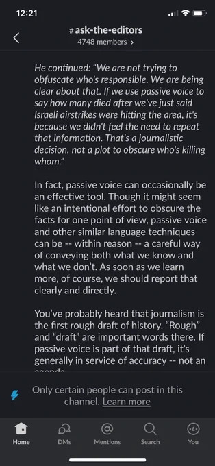 He continued: "We are not trying to obfuscate who's responsible. We are being clear about that. If we use passive voice to say how many died after we've just said Israeli airstrikes were hitting the area, it's because we didn't feel the need to repeat that information. That's a journalistic decision, not a plot to obscure who's killing whom."
In fact, passive voice can occasionally be an effective tool. Though it might seem like an intentional effort to obscure the facts for one point of view, passive voice and other similar language techniques can be -- within reason -- a careful way of conveying both what we know and what we don't. As soon as we learn more, of course, we should report that clearly and directly.
You've probably heard that journalism is the first rough draft of history. "Rough" and "draft" are important words there. If passive voice is part of that draft, it's generally in service of accuracy - - not an
Agenda
