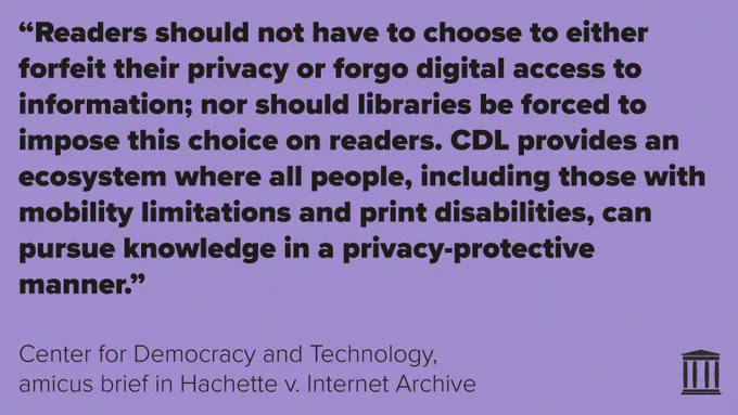 "Readers should not have to choose to either forfeit their privacy or forgo digital access to information; nor should libraries be forced to impose this choice on readers. CDL provides an ecosystem where all people, including those with mobility limitations and print disabilities, can pursue knowledge in a privacy-protective manner."
Center for Democracy and Technology,
amicus brief in Hachette v. Internet Archive