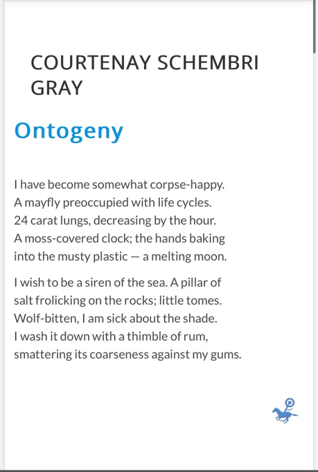 Screenshot: 

COURTENAY SCHEMBRI GRAY

Ontogeny

I have become somewhat corpse-happy.
A mayfly preoccupied with life cycles.
24 carat lungs, decreasing by the hour.
A moss-covered clock; the hands baking
into the musty plastic — a melting moon.

I wish to be a siren of the sea. A pillar of
salt frolicking on the rocks; little tomes.
Wolf-bitten, I am sick about the shade.
I wash it down with a thimble of rum,
smattering its coarseness against my gums.