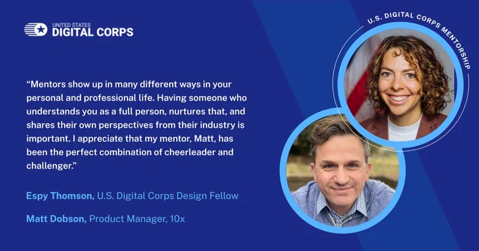 Mentors show up in many different ways in your personal and professional life. Having someone who understands you as a full person, nurtures that, and shares their own perspectives from their industry is important. I appreciate that my mentor, Matt, has been the perfect combination of cheerleader and challenger.” Espy Thomson, U.S. Digital Corps Design Fellow Matt Dobson, Product Manager, 10x
