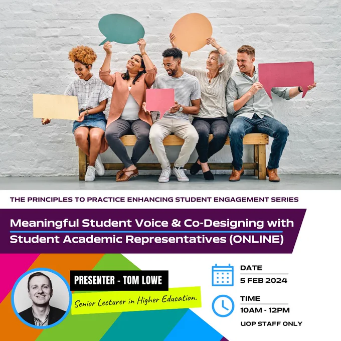 The Principles to Practice Enhancing Student Engagement Series. Meaningful Student Voice & Co-Designing with Student Academic Representative (Online). Presenter - Tom Lowe. Senior Lecturer in Higher Education.  Date Feb 5th 2024 Time 10 am - 12 pm UOP STAFF ONLY. 