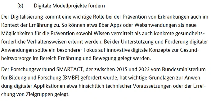 (8) Digitale Modellprojekte fördern
Der Digitalisierung kommt eine wichtige Rolle bei der Prävention von Erkrankungen auch im Kontext der Ernährung zu. So können etwa über Apps oder Webanwendungen als neue Möglichkeiten für die Prävention sowohl Wissen vermittelt als auch konkrete gesundheitsförderliche Verhaltensweisen erlernt werden. Bei der Unterstützung und Förderung digitaler Anwendungen sollte ein besonderer Fokus auf innovative digitale Konzepte zur Gesund-
heitsvorsorge im Bereich Ernährung und Bewegung gelegt werden.
Der Forschungsverbund SMARTACT, der zwischen 2015 und 2023 vom Bundesministerium für Bildung und Forschung (BMBF) gefördert wurde, hat wichtige Grundlagen zur Anwendung digitaler Applikationen etwa hinsichtlich technischer Voraussetzungen oder der Erreichung von Zielgruppen gelegt.