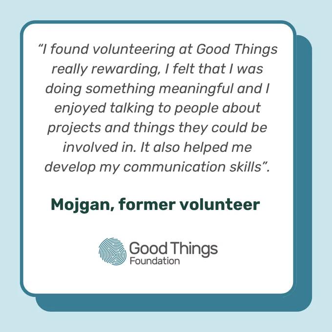 “I found volunteering at Good Things really rewarding, I felt that I was doing something meaningful and I enjoyed talking to people about projects and things they could be involved in. It also helped me develop my communication skills”.

Mojgan, former volunteer