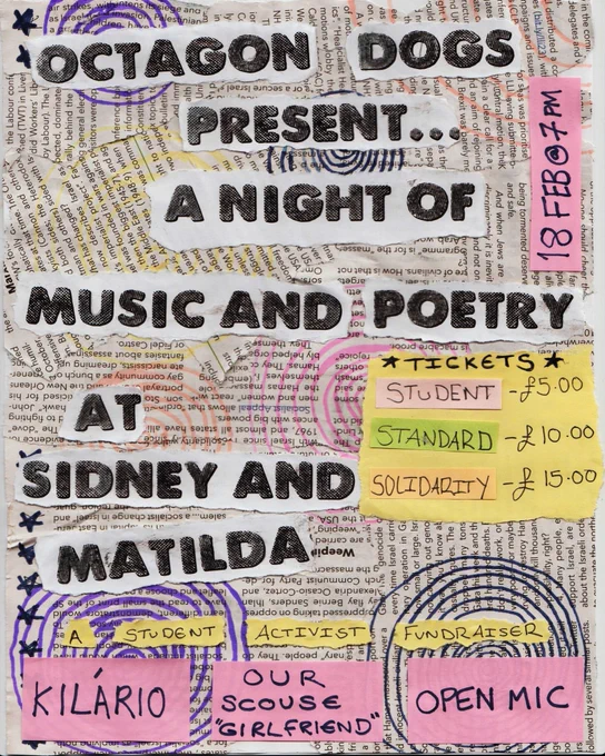 Text reads: “Octagon Dogs present: A Night of Music and Poetry at Sidney and Matilda

A student activist fundraiser
-Kilario
-Our Scouse ‘Girlfriend’
-Open Mic

Tickets are priced at:
Low Wage/Student: £5.00
Standard: £10.00
Solidarity Ticket: £15.00”

Background is cut outs of newspapers and post it’s in a collage with cool swirls in different colours.