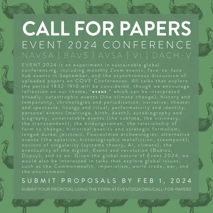 A graphic with white text on a green background reading: “EVENT 2024 is an experiment in sustainable global conferencing, including monthly Zoom events, face-to-face hub events in September, and the asynchronous discussion of uploaded papers on COVE Conferences. All talks that explore the period 1832-1910 will be considered, though we encourage reflection on our theme, “event,” which can be interpreted broadly. Submit proposals by Feb 1, 2024. Submit your proposal using the form at event2024.org/call-for-papers.” Full cfp available at that link as well.