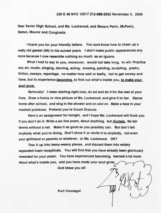 ...Here’s an assignment for tonight, and I hope Ms. Lockwood will flunk you if you don’t do it: Write a six line poem, about anything, but rhymed. No fair tennis without a net. Make it as good as you possibly can. But don’t tell anybody what you’re doing. Don’t show it or recite it to anybody, not even your girlfriend or parents or whatever, or Ms. Lockwood. OK?

Tear it up into teeny-weeny pieces, and discard them into widely separated trash recepticals. You will find that you have already been gloriously rewarded for your poem. You have experienced becoming, learned a lot more about what’s inside you, and you have made your soul grow.

God bless you all!

Kurt Vonnegut