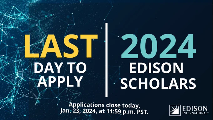 LAST DAY TO APPLY

2024 EDISON SCHOLARS

Applications close today, Jan. 23, 2024, at 11:59 p.m. PST. 

Edison International logo