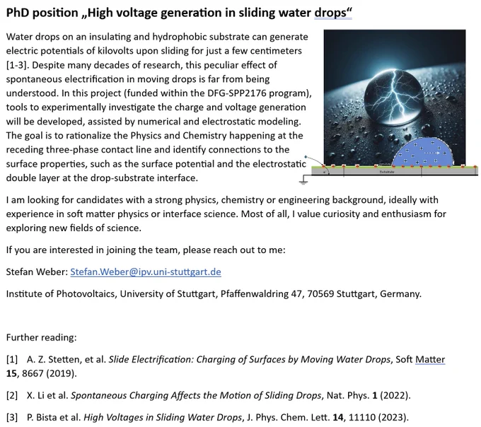 
PhD position „High voltage generation in sliding water drops“
Water drops on an insulating and hydrophobic substrate can generate electric potentials of kilovolts upon sliding for just a few centimeters. In this project (funded within the DFG-SPP2176 program), tools to experimentally investigate the charge and voltage generation will be developed, assisted by numerical and electrostatic modeling. The goal is to rationalize the Physics and Chemistry happening at the receding three-phase contact line and identify connections to the surface properties, such as the surface potential and the electrostatic double layer at the drop-substrate interface. 
I am looking for candidates with a strong physics, chemistry or engineering background, ideally with experience in soft matter physics or interface science. Most of all, I value curiosity and enthusiasm for exploring new fields of science. interested? reach out to me: Stefan Weber: Stefan.Weber@ipv.uni-stuttgart.de
